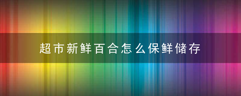 超市新鲜百合怎么保鲜储存 新鲜百合怎么保存